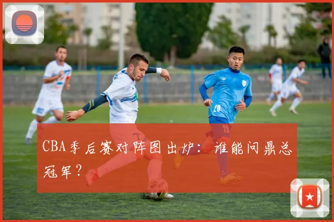 CBA季后赛对阵图出炉：谁能问鼎总冠军？