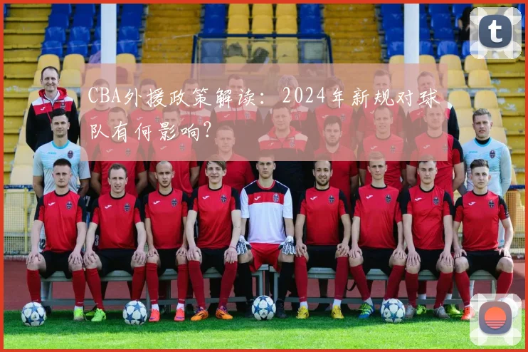 CBA外援政策解读：2024年新规对球队有何影响？