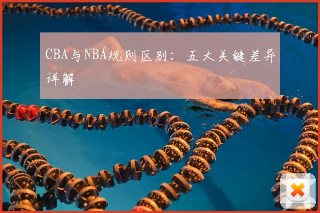 CBA与NBA规则区别：五大关键差异详解
