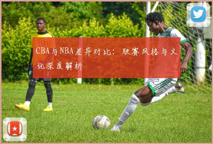 CBA与NBA差异对比：联赛风格与文化深度解析