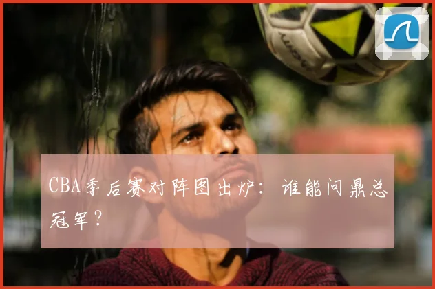 CBA季后赛对阵图出炉：谁能问鼎总冠军？