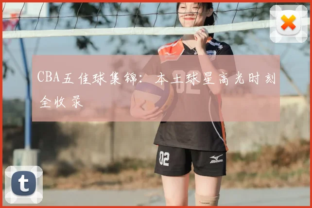 CBA五佳球集锦：本土球星高光时刻全收录