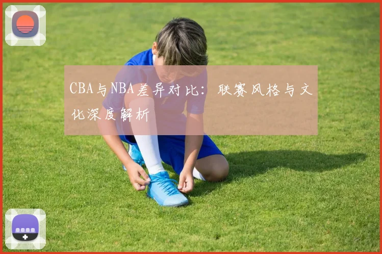 CBA与NBA差异对比：联赛风格与文化深度解析